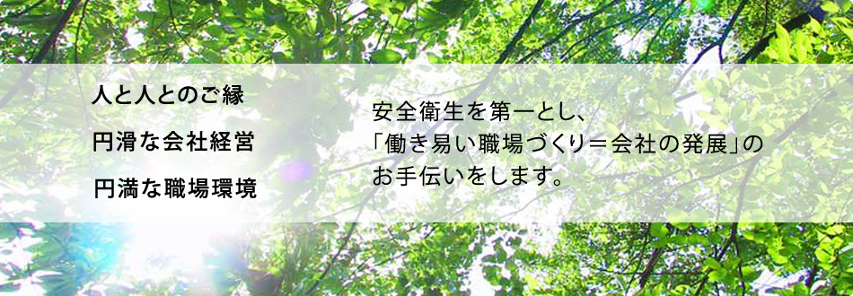 人と人とのご縁・円滑な会社経営・円満な職場環境 安全衛生を第一とし、「働き易い職場づくり＝会社の発展」のお手伝いをします。